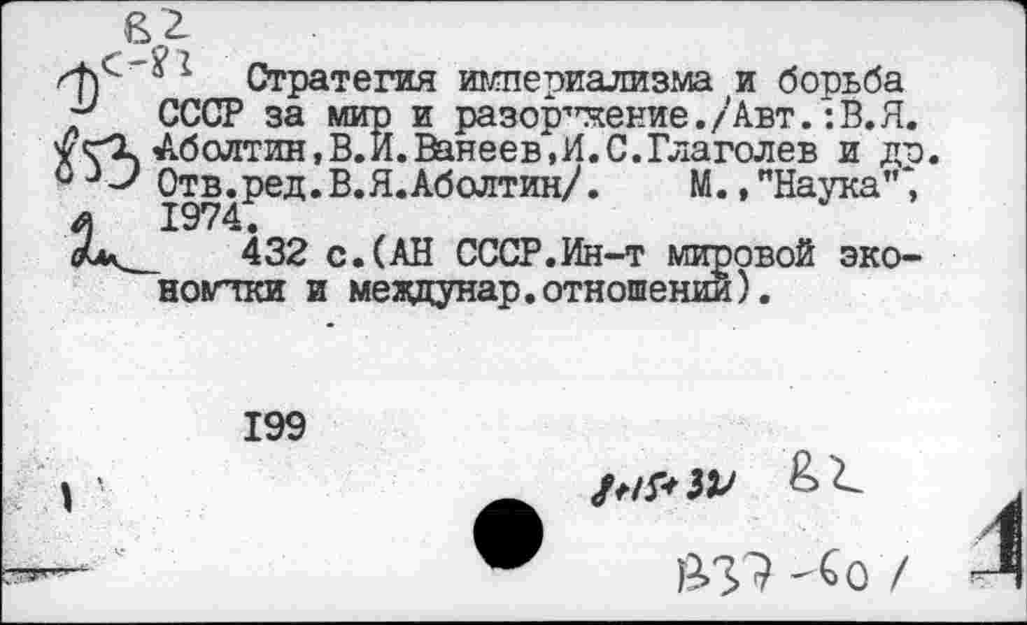 ﻿Стратегия империализма и борьба СССР за мир и разоружение./Авт.:В.Я. Болтин,В.И.Ванеев,И.С.Глаголев и до Отв.ред.В.Я.Аболтин/. М., "Наука”*, 1974.
432 с.(АН СССР.Ин-т мировой экономики и мевдунар.отношении).
199